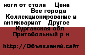 ноги от стола. › Цена ­ 12 000 - Все города Коллекционирование и антиквариат » Другое   . Курганская обл.,Притобольный р-н